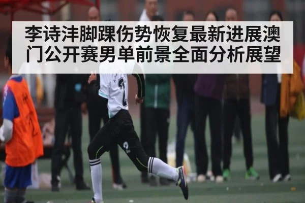 李诗沣脚踝伤势恢复最新进展澳门公开赛男单前景全面分析展望
